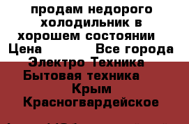 продам недорого холодильник в хорошем состоянии › Цена ­ 8 000 - Все города Электро-Техника » Бытовая техника   . Крым,Красногвардейское